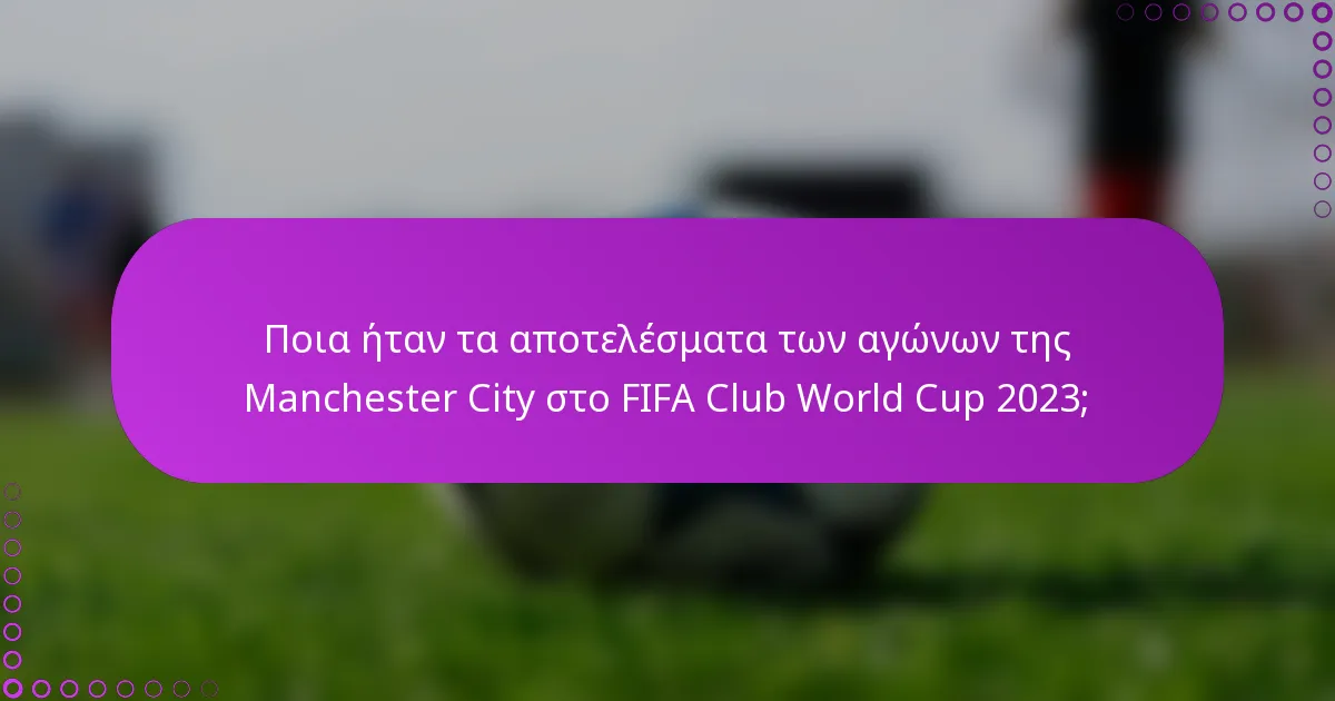 Ποια ήταν τα αποτελέσματα των αγώνων της Manchester City στο FIFA Club World Cup 2023;
