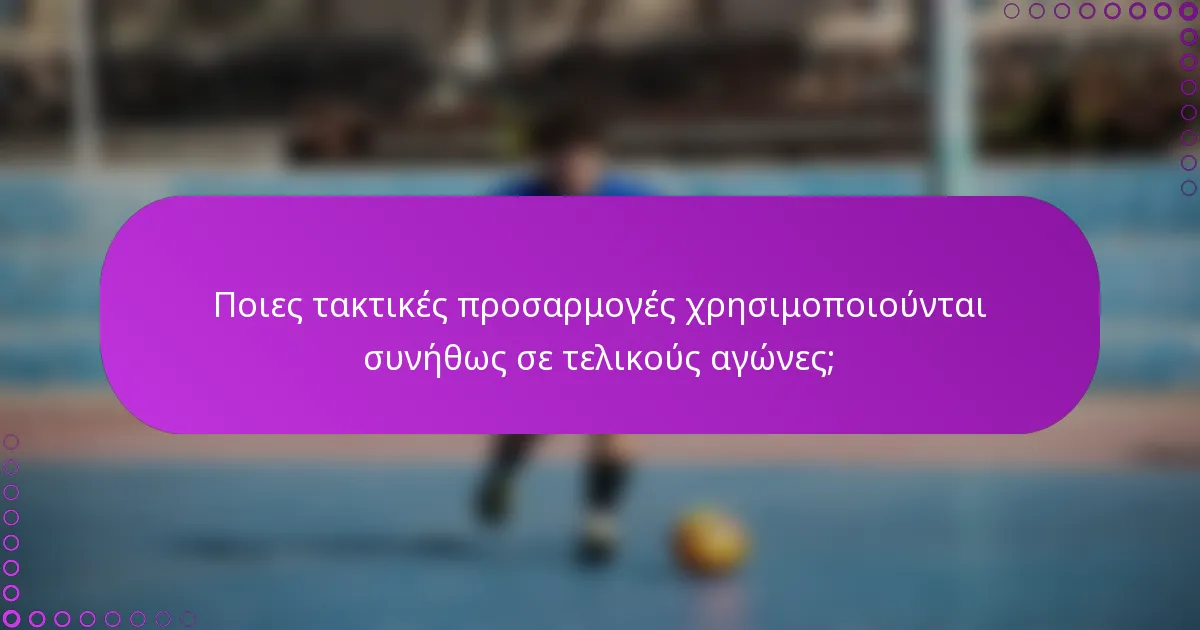 Ποιες τακτικές προσαρμογές χρησιμοποιούνται συνήθως σε τελικούς αγώνες;